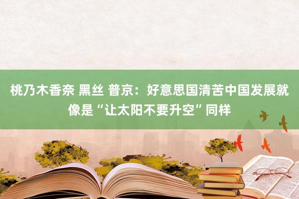 桃乃木香奈 黑丝 普京：好意思国清苦中国发展就像是“让太阳不要升空”同样