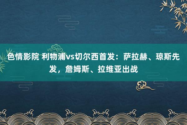 色情影院 利物浦vs切尔西首发：萨拉赫、琼斯先发，詹姆斯、拉维亚出战