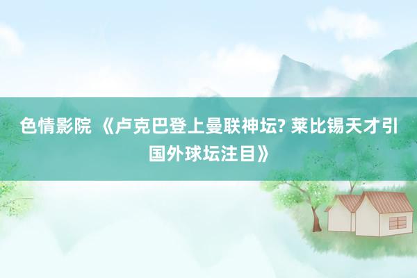 色情影院 《卢克巴登上曼联神坛? 莱比锡天才引国外球坛注目》