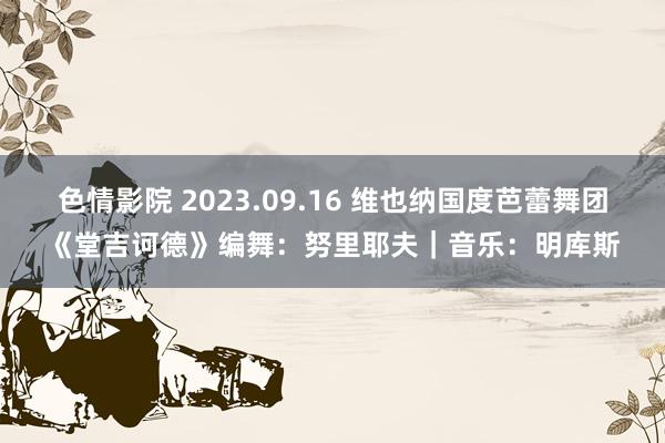 色情影院 2023.09.16 维也纳国度芭蕾舞团《堂吉诃德》编舞：努里耶夫｜音乐：明库斯