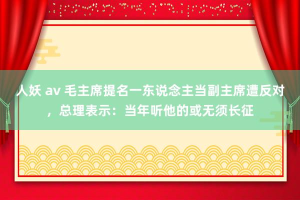 人妖 av 毛主席提名一东说念主当副主席遭反对，总理表示：当年听他的或无须长征