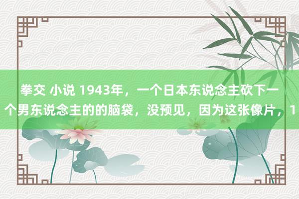 拳交 小说 1943年，一个日本东说念主砍下一个男东说念主的的脑袋，没预见，因为这张像片，1