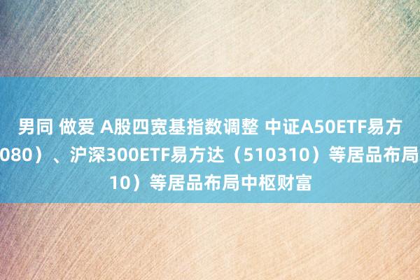 男同 做爱 A股四宽基指数调整 中证A50ETF易方达（563080）、沪深300ETF易方达（510310）等居品布局中枢财富