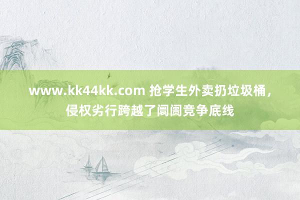 www.kk44kk.com 抢学生外卖扔垃圾桶，侵权劣行跨越了阛阓竞争底线