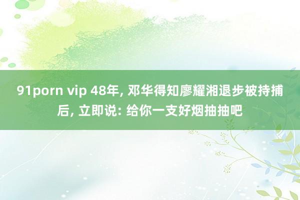 91porn vip 48年， 邓华得知廖耀湘退步被持捕后， 立即说: 给你一支好烟抽抽吧