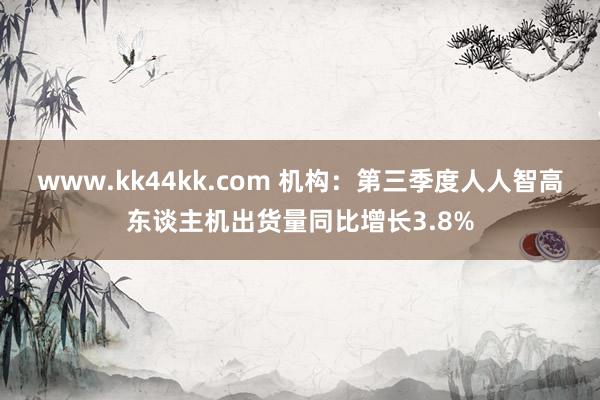 www.kk44kk.com 机构：第三季度人人智高东谈主机出货量同比增长3.8%