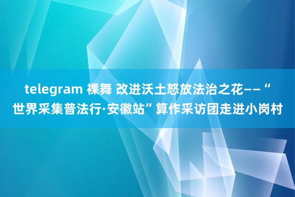 telegram 裸舞 改进沃土怒放法治之花——“世界采集普法行·安徽站”算作采访团走进小岗村