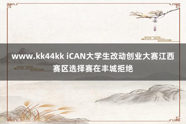 www.kk44kk iCAN大学生改动创业大赛江西赛区选择赛在丰城拒绝