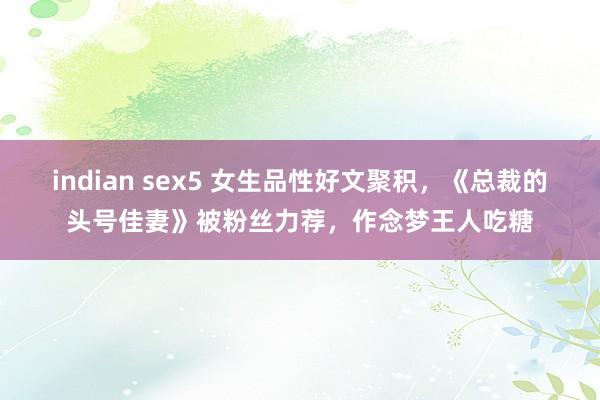 indian sex5 女生品性好文聚积，《总裁的头号佳妻》被粉丝力荐，作念梦王人吃糖