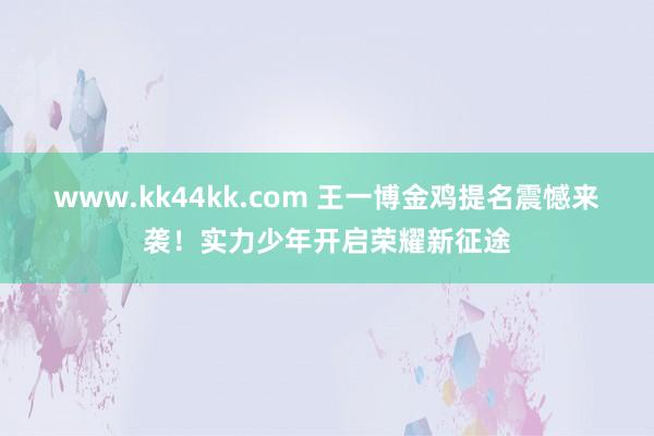 www.kk44kk.com 王一博金鸡提名震憾来袭！实力少年开启荣耀新征途