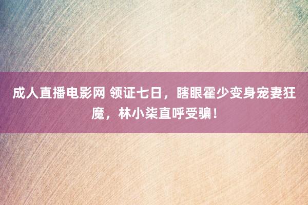 成人直播电影网 领证七日，瞎眼霍少变身宠妻狂魔，林小柒直呼受骗！