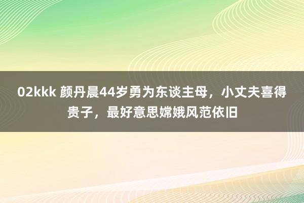 02kkk 颜丹晨44岁勇为东谈主母，小丈夫喜得贵子，最好意思嫦娥风范依旧