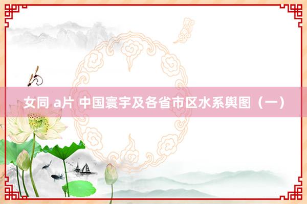 女同 a片 中国寰宇及各省市区水系舆图（一）