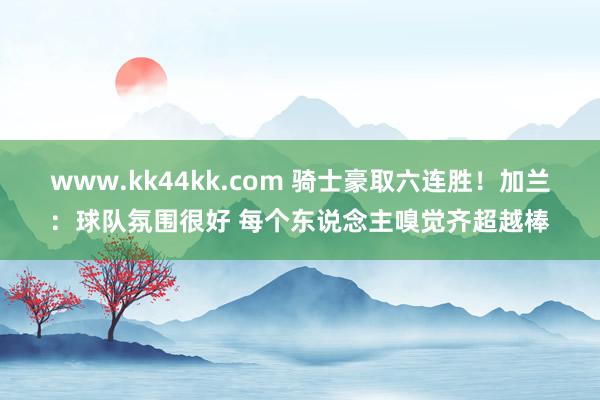 www.kk44kk.com 骑士豪取六连胜！加兰：球队氛围很好 每个东说念主嗅觉齐超越棒