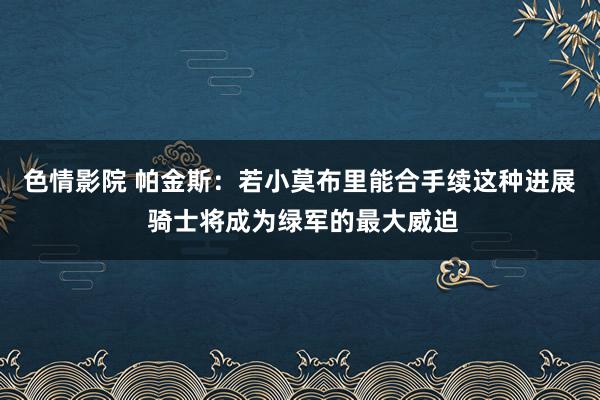 色情影院 帕金斯：若小莫布里能合手续这种进展 骑士将成为绿军的最大威迫