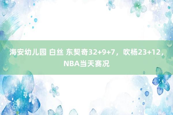 海安幼儿园 白丝 东契奇32+9+7，吹杨23+12，NBA当天赛况