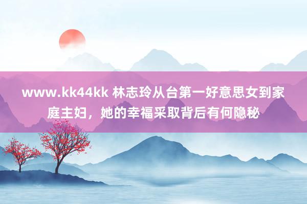 www.kk44kk 林志玲从台第一好意思女到家庭主妇，她的幸福采取背后有何隐秘