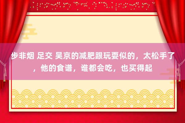 步非烟 足交 吴京的减肥跟玩耍似的，太松手了，他的食谱，谁都会吃，也买得起