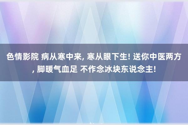 色情影院 病从寒中来， 寒从眼下生! 送你中医两方， 脚暖气血足 不作念冰块东说念主!