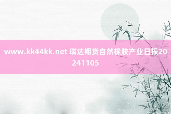 www.kk44kk.net 瑞达期货自然橡胶产业日报20241105