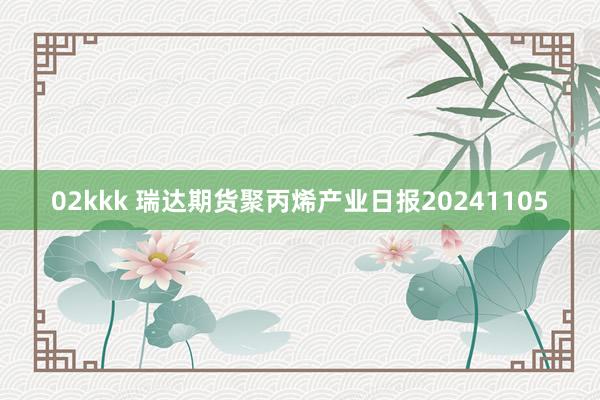 02kkk 瑞达期货聚丙烯产业日报20241105