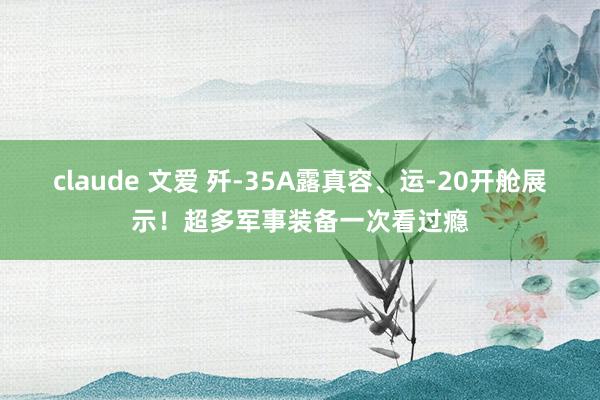 claude 文爱 歼-35A露真容、运-20开舱展示！超多军事装备一次看过瘾