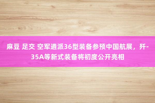 麻豆 足交 空军遴派36型装备参预中国航展，歼-35A等新式装备将初度公开亮相