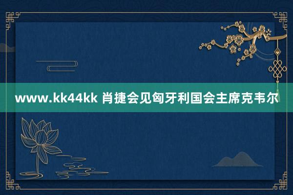 www.kk44kk 肖捷会见匈牙利国会主席克韦尔