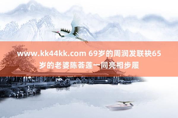 www.kk44kk.com 69岁的周润发联袂65岁的老婆陈荟莲一同亮相步履