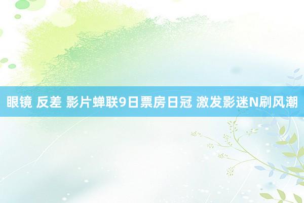 眼镜 反差 影片蝉联9日票房日冠 激发影迷N刷风潮