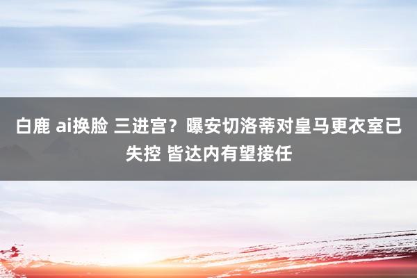 白鹿 ai换脸 三进宫？曝安切洛蒂对皇马更衣室已失控 皆达内有望接任