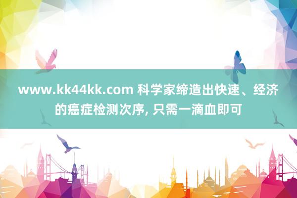 www.kk44kk.com 科学家缔造出快速、经济的癌症检测次序， 只需一滴血即可