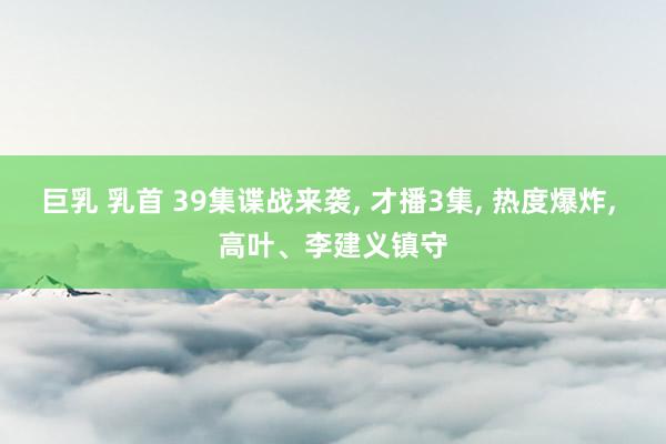 巨乳 乳首 39集谍战来袭， 才播3集， 热度爆炸， 高叶、李建义镇守