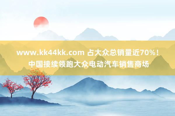 www.kk44kk.com 占大众总销量近70%！ 中国接续领跑大众电动汽车销售商场