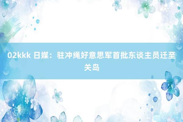 02kkk 日媒：驻冲绳好意思军首批东谈主员迁至关岛