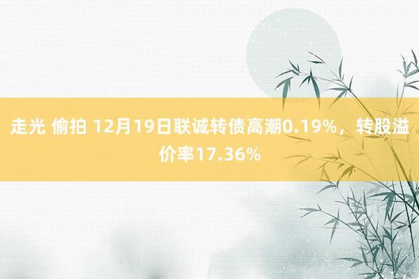 走光 偷拍 12月19日联诚转债高潮0.19%，转股溢价率17.36%