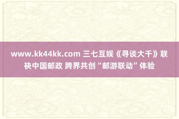 www.kk44kk.com 三七互娱《寻谈大千》联袂中国邮政 跨界共创“邮游联动”体验