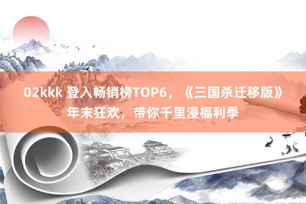 02kkk 登入畅销榜TOP6，《三国杀迁移版》年末狂欢，带你千里浸福利季