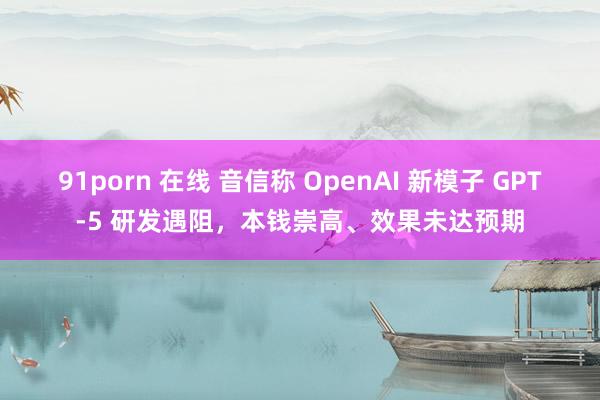 91porn 在线 音信称 OpenAI 新模子 GPT-5 研发遇阻，本钱崇高、效果未达预期