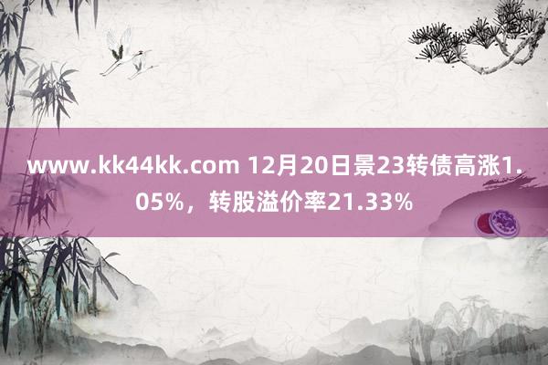 www.kk44kk.com 12月20日景23转债高涨1.05%，转股溢价率21.33%