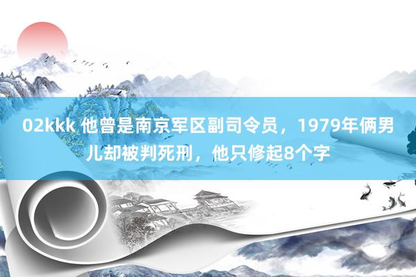 02kkk 他曾是南京军区副司令员，1979年俩男儿却被判死刑，他只修起8个字