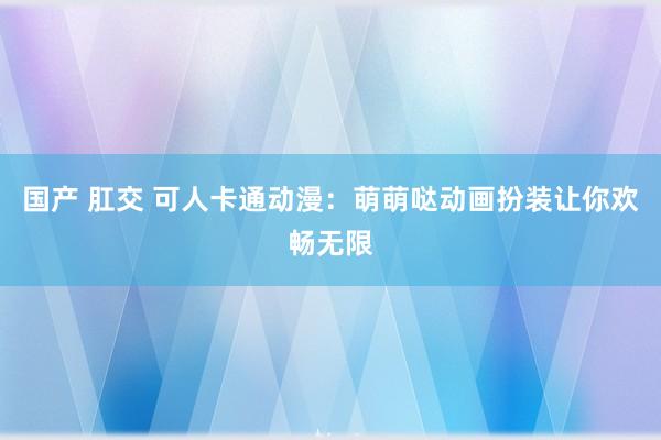 国产 肛交 可人卡通动漫：萌萌哒动画扮装让你欢畅无限