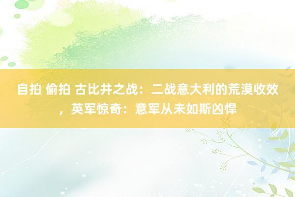 自拍 偷拍 古比井之战：二战意大利的荒漠收效，英军惊奇：意军从未如斯凶悍