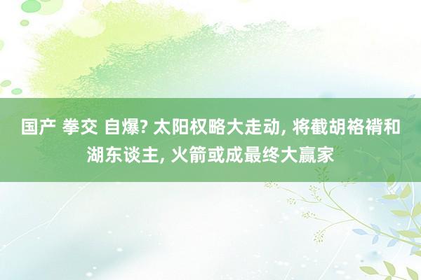 国产 拳交 自爆? 太阳权略大走动， 将截胡袼褙和湖东谈主， 火箭或成最终大赢家