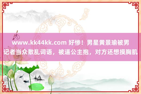 www.kk44kk.com 好惨！男星黄景瑜被男记者当众散乱词语，被逼公主抱，对方还想摸胸肌