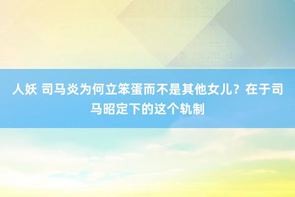 人妖 司马炎为何立笨蛋而不是其他女儿？在于司马昭定下的这个轨制