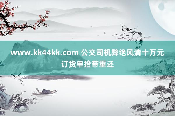 www.kk44kk.com 公交司机弊绝风清十万元订货单拾带重还