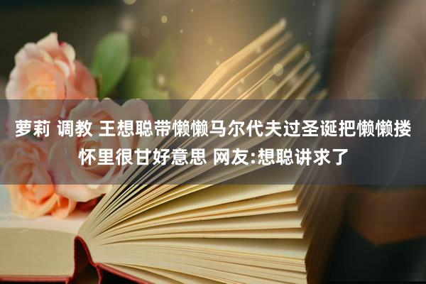 萝莉 调教 王想聪带懒懒马尔代夫过圣诞把懒懒搂怀里很甘好意思 网友:想聪讲求了