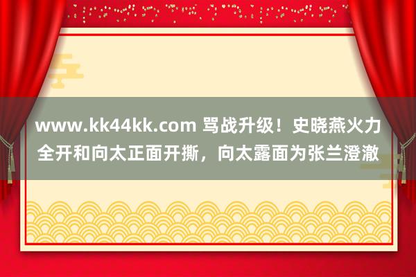 www.kk44kk.com 骂战升级！史晓燕火力全开和向太正面开撕，向太露面为张兰澄澈