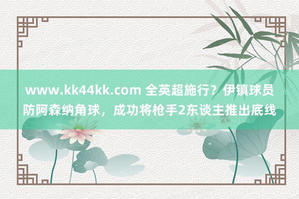 www.kk44kk.com 全英超施行？伊镇球员防阿森纳角球，成功将枪手2东谈主推出底线